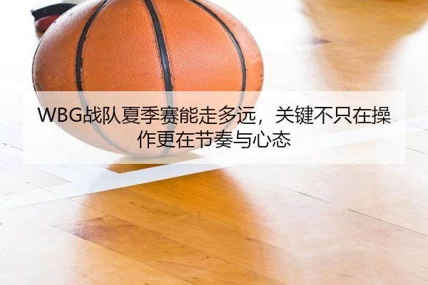 WBG战队夏季赛能走多远，关键不只在操作更在节奏与心态